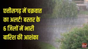 CG Weather: छत्तीसगढ़ में चक्रवात का अलर्ट, 6 जिलों में भारी बारिश और तेज हवाओं की आशंका